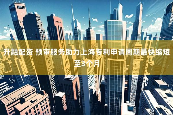 升融配资 预审服务助力上海专利申请周期最快缩短至3个月
