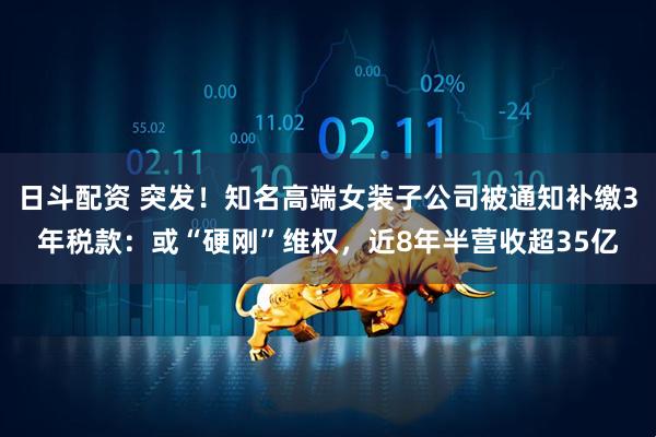 日斗配资 突发！知名高端女装子公司被通知补缴3年税款：或“硬刚”维权，近8年半营收超35亿