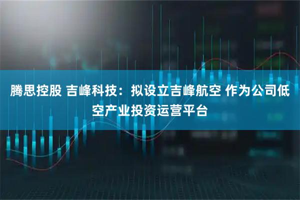腾思控股 吉峰科技：拟设立吉峰航空 作为公司低空产业投资运营平台