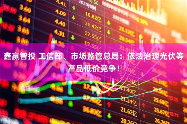 鑫赢智投 工信部、市场监管总局：依法治理光伏等产品低价竞争！