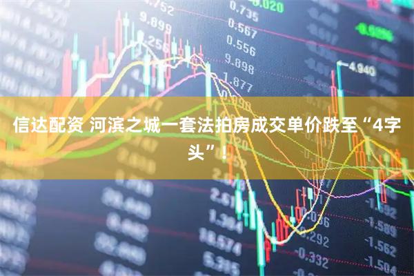 信达配资 河滨之城一套法拍房成交单价跌至“4字头”！