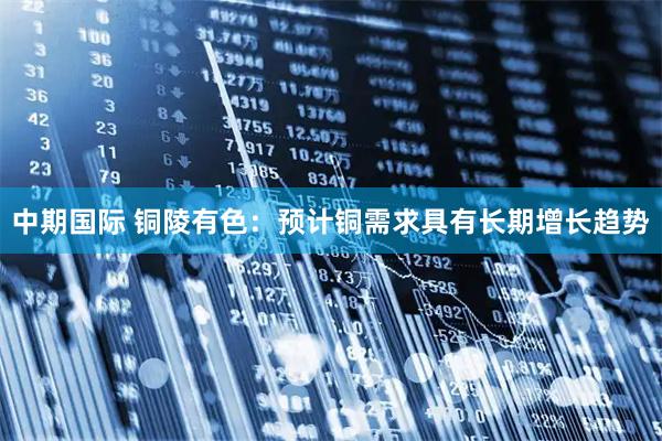 中期国际 铜陵有色：预计铜需求具有长期增长趋势