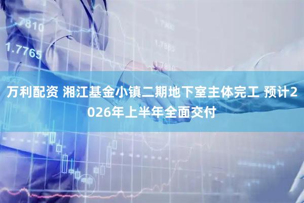 万利配资 湘江基金小镇二期地下室主体完工 预计2026年上半年全面交付