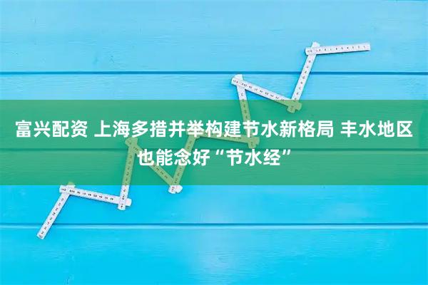 富兴配资 上海多措并举构建节水新格局 丰水地区也能念好“节水经”