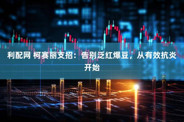 利配网 柯赛丽支招：告别泛红爆豆，从有效抗炎开始