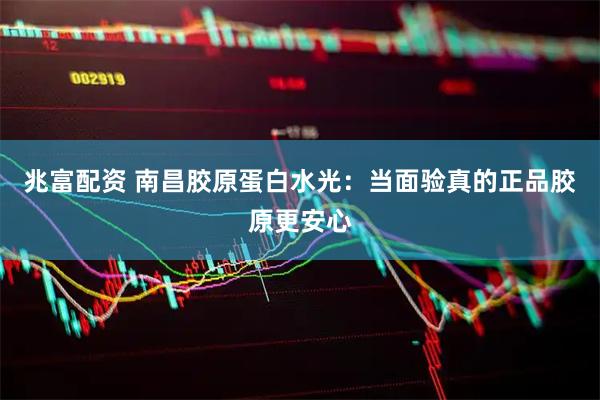 兆富配资 南昌胶原蛋白水光：当面验真的正品胶原更安心