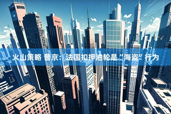 火山策略 普京：法国扣押油轮是“海盗”行为