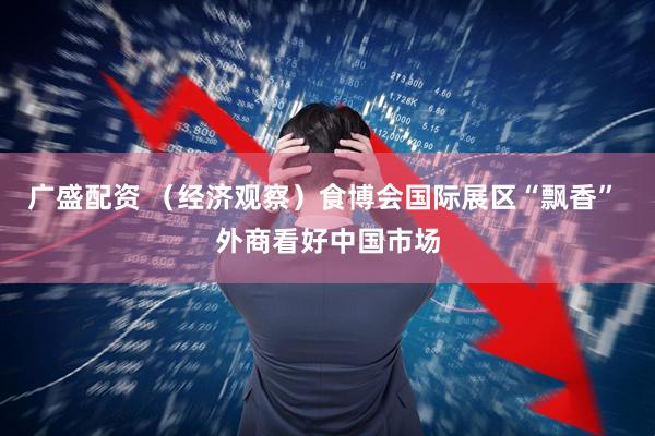 广盛配资 （经济观察）食博会国际展区“飘香” 外商看好中国市场