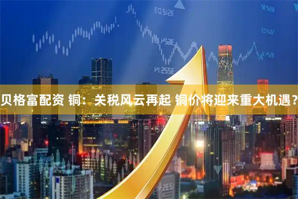 贝格富配资 铜：关税风云再起 铜价将迎来重大机遇？