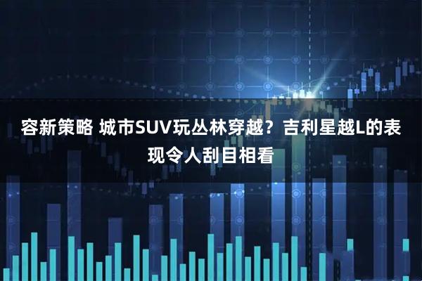 容新策略 城市SUV玩丛林穿越?吉利星越L的表现令人刮目相看