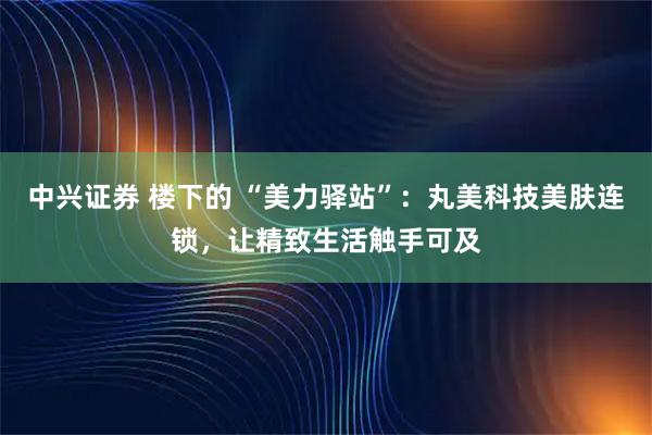 中兴证券 楼下的 “美力驿站”:丸美科技美肤连锁,让精致生活触手可及