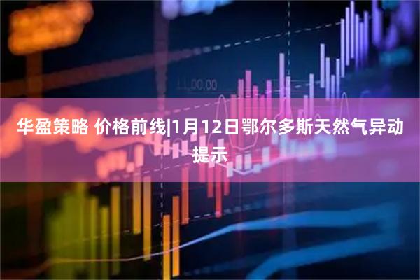 华盈策略 价格前线|1月12日鄂尔多斯天然气异动提示