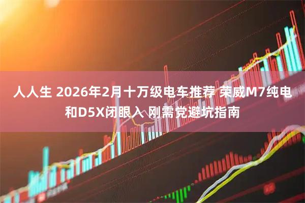 人人生 2026年2月十万级电车推荐 荣威M7纯电和D5X闭眼入 刚需党避坑指南