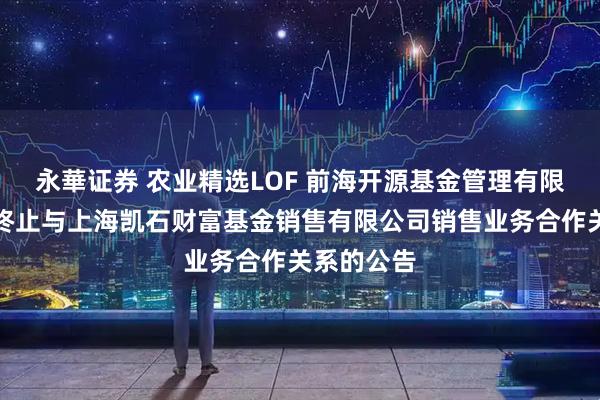 永華证券 农业精选LOF 前海开源基金管理有限公司关于终止与上海凯石财富基金销售有限公司销售业务合作关系的公告