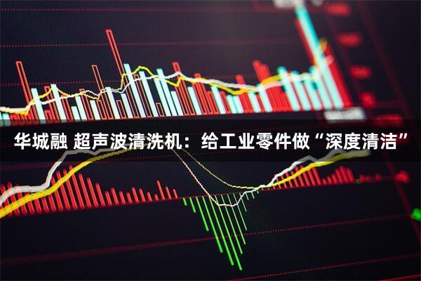 华城融 超声波清洗机：给工业零件做“深度清洁”