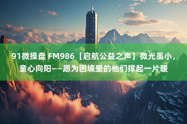 91微操盘 FM986【启航公益之声】微光虽小,童心向阳——愿为困境里的他们撑起一片暖