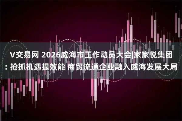 V交易网 2026威海市工作动员大会|家家悦集团: 抢抓机遇提效能 商贸流通企业融入威海发展大局