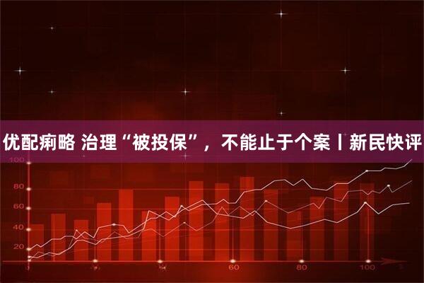 优配痢略 治理“被投保”，不能止于个案丨新民快评