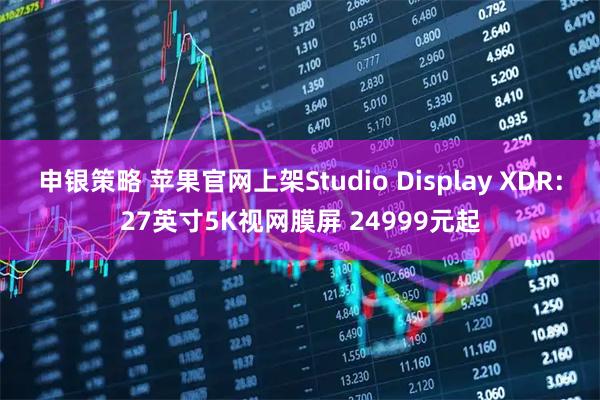 申银策略 苹果官网上架Studio Display XDR：27英寸5K视网膜屏 24999元起