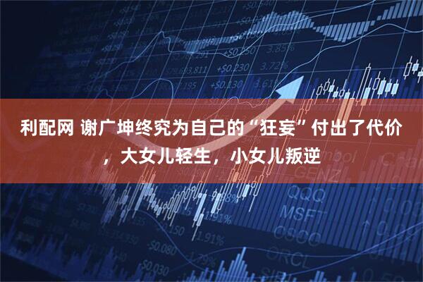 利配网 谢广坤终究为自己的“狂妄”付出了代价,大女儿轻生,小女儿叛逆