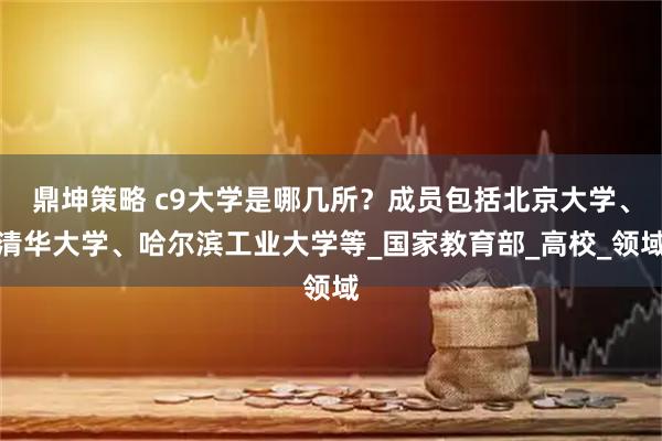 鼎坤策略 c9大学是哪几所？成员包括北京大学、清华大学、哈尔滨工业大学等_国家教育部_高校_领域