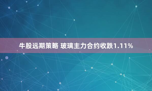 牛股远期策略 玻璃主力合约收跌1.11%