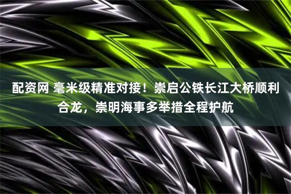 配资网 毫米级精准对接！崇启公铁长江大桥顺利合龙，崇明海事多举措全程护航