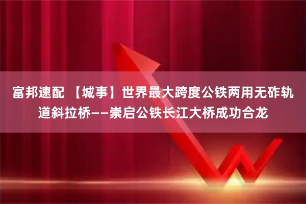 富邦速配 【城事】世界最大跨度公铁两用无砟轨道斜拉桥——崇启公铁长江大桥成功合龙