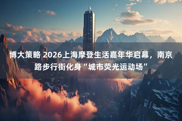 博大策略 2026上海摩登生活嘉年华启幕，南京路步行街化身“城市荧光运动场”